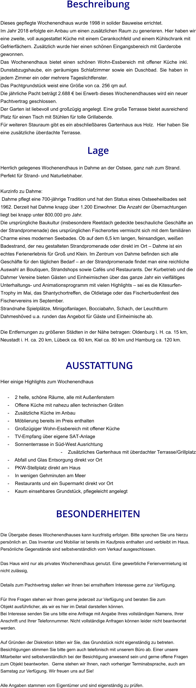Beschreibung  Dieses gepflegte Wochenendhaus wurde 1998 in solider Bauweise errichtet. Im Jahr 2018 erfolgte ein Anbau um einen zusätzlichen Raum zu generieren. Hier haben wir eine zweite, voll ausgestattet Küche mit einem Cerankochfeld und einem Kühlschrank mit Gefrierfächern. Zusätzlich wurde hier einen schönen Eingangsbereich mit Garderobe gewonnen. Das Wochenendhaus bietet einen schönen Wohn-Essbereich mit offener Küche inkl. Dunstabzugshaube, ein geräumiges Schlafzimmer sowie ein Duschbad. Sie haben in jedem Zimmer ein oder mehrere Tageslichtfenster. Das Pachtgrundstück weist eine Größe von ca. 256 qm auf. Die jährliche Pacht beträgt 2.688 € bei Erwerb dieses Wochenendhauses wird ein neuer Pachtvertrag geschlossen. Der Garten ist liebevoll und großzügig angelegt. Eine große Terrasse bietet ausreichend Platz für einen Tisch mit Stühlen für tolle Grillabende. Für weiteren Stauraum gibt es ein abschließbares Gartenhaus aus Holz.  Hier haben Sie eine zusätzliche überdachte Terrasse.  Lage  Herrlich gelegenes Wochenendhaus in Dahme an der Ostsee, ganz nah zum Strand. Perfekt für Strand- und Naturliebhaber.  Kurzinfo zu Dahme: Dahme pflegt eine 700-jährige Tradition und hat den Status eines Ostseeheilbades seit 1962. Derzeit hat Dahme knapp über 1.200 Einwohner. Die Anzahl der Übernachtungen liegt bei knapp unter 800.000 pro Jahr. Die ursprüngliche Baukultur (insbesondere Reetdach gedeckte beschauliche Geschäfte an der Strandpromenade) des ursprünglichen Fischerortes vermischt sich mit dem familiären Charme eines modernen Seebades. Ob auf dem 6,5 km langen, feinsandigen, weißen Badestrand, der neu gestalteten Strandpromenade oder direkt im Ort – Dahme ist ein echtes Ferienerlebnis für Groß und Klein. Im Zentrum von Dahme befinden sich alle Geschäfte für den täglichen Bedarf – an der Strandpromenade findet man eine reichliche Auswahl an Boutiquen, Strandshops sowie Cafés und Restaurants. Der Kurbetrieb und die Dahmer Vereine bieten Gästen und Einheimischen über das ganze Jahr ein vielfältiges Unterhaltungs- und Animationsprogramm mit vielen Highlights – sei es die Kitesurfen-Trophy im Mai, das Shantychortreffen, die Oldietage oder das Fischerbudenfest des Fischervereins im September. Strandnahe Spielplätze, Minigolfanlagen, Bocciabahn, Schach, der Leuchtturm Dahmeshöved u.a. runden das Angebot für Gäste und Einheimische ab.  Die Entfernungen zu größeren Städten in der Nähe betragen: Oldenburg i. H. ca. 15 km, Neustadt i. H. ca. 20 km, Lübeck ca. 60 km, Kiel ca. 80 km und Hamburg ca. 120 km.    AUSSTATTUNG Hier einige Highlights zum Wochenendhaus  - 2 helle, schöne Räume, alle mit Außenfenstern - Offene Küche mit nahezu allen technischen Gräten - Zusätzliche Küche im Anbau - Möblierung bereits im Preis enthalten - Großzügiger Wohn-Essbereich mit offener Küche - TV-Empfang über eigene SAT-Anlage - Sonnenterrasse in Süd-West Ausrichtung - Zusätzliches Gartenhaus mit überdachter Terrasse/Grillplatz - Abfall und Glas Entsorgung direkt vor Ort - PKW-Stellplatz direkt am Haus - In wenigen Gehminuten am Meer - Restaurants und ein Supermarkt direkt vor Ort - Kaum einsehbares Grundstück, pflegeleicht angelegt   BESONDERHEITEN  Die Übergabe dieses Wochenendhauses kann kurzfristig erfolgen. Bitte sprechen Sie uns hierzu persönlich an. Das Inventar und Mobiliar ist bereits im Kaufpreis enthalten und verbleibt im Haus. Persönliche Gegenstände sind selbstverständlich vom Verkauf ausgeschlossen.  Das Haus wird nur als privates Wochenendhaus genutzt. Eine gewerbliche Ferienvermietung ist nicht zulässig,  Details zum Pachtvertrag stellen wir Ihnen bei ernsthaftem Interesse gerne zur Verfügung.   Für Ihre Fragen stehen wir Ihnen gerne jederzeit zur Verfügung und beraten Sie zum Objekt ausführlicher, als wir es hier im Detail darstellen können. Bei Interesse senden Sie uns bitte eine Anfrage mit Angabe Ihres vollständigen Namens, Ihrer Anschrift und Ihrer Telefonnummer. Nicht vollständige Anfragen können leider nicht beantwortet werden.  Auf Gründen der Diskretion bitten wir Sie, das Grundstück nicht eigenständig zu betreten. Besichtigungen stimmen Sie bitte gern auch telefonisch mit unserem Büro ab. Einer unsere Mitarbeiter wird selbstverständlich bei der Besichtigung anwesend sein und gerne offene Fragen zum Objekt beantworten.  Gerne stehen wir Ihnen, nach vorheriger Terminabsprache, auch am Samstag zur Verfügung. Wir freuen uns auf Sie!  Alle Angaben stammen vom Eigentümer und sind eigenständig zu prüfen.