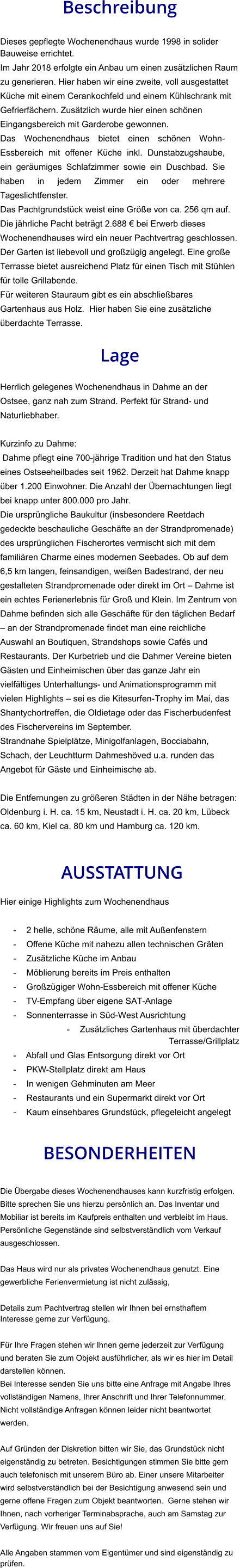 Beschreibung  Dieses gepflegte Wochenendhaus wurde 1998 in solider Bauweise errichtet. Im Jahr 2018 erfolgte ein Anbau um einen zusätzlichen Raum zu generieren. Hier haben wir eine zweite, voll ausgestattet Küche mit einem Cerankochfeld und einem Kühlschrank mit Gefrierfächern. Zusätzlich wurde hier einen schönen Eingangsbereich mit Garderobe gewonnen. Das Wochenendhaus bietet einen schönen Wohn-Essbereich mit offener Küche inkl. Dunstabzugshaube, ein geräumiges Schlafzimmer sowie ein Duschbad. Sie haben in jedem Zimmer ein oder mehrere Tageslichtfenster. Das Pachtgrundstück weist eine Größe von ca. 256 qm auf. Die jährliche Pacht beträgt 2.688 € bei Erwerb dieses Wochenendhauses wird ein neuer Pachtvertrag geschlossen. Der Garten ist liebevoll und großzügig angelegt. Eine große Terrasse bietet ausreichend Platz für einen Tisch mit Stühlen für tolle Grillabende. Für weiteren Stauraum gibt es ein abschließbares Gartenhaus aus Holz.  Hier haben Sie eine zusätzliche überdachte Terrasse.  Lage  Herrlich gelegenes Wochenendhaus in Dahme an der Ostsee, ganz nah zum Strand. Perfekt für Strand- und Naturliebhaber.  Kurzinfo zu Dahme: Dahme pflegt eine 700-jährige Tradition und hat den Status eines Ostseeheilbades seit 1962. Derzeit hat Dahme knapp über 1.200 Einwohner. Die Anzahl der Übernachtungen liegt bei knapp unter 800.000 pro Jahr. Die ursprüngliche Baukultur (insbesondere Reetdach gedeckte beschauliche Geschäfte an der Strandpromenade) des ursprünglichen Fischerortes vermischt sich mit dem familiären Charme eines modernen Seebades. Ob auf dem 6,5 km langen, feinsandigen, weißen Badestrand, der neu gestalteten Strandpromenade oder direkt im Ort – Dahme ist ein echtes Ferienerlebnis für Groß und Klein. Im Zentrum von Dahme befinden sich alle Geschäfte für den täglichen Bedarf – an der Strandpromenade findet man eine reichliche Auswahl an Boutiquen, Strandshops sowie Cafés und Restaurants. Der Kurbetrieb und die Dahmer Vereine bieten Gästen und Einheimischen über das ganze Jahr ein vielfältiges Unterhaltungs- und Animationsprogramm mit vielen Highlights – sei es die Kitesurfen-Trophy im Mai, das Shantychortreffen, die Oldietage oder das Fischerbudenfest des Fischervereins im September. Strandnahe Spielplätze, Minigolfanlagen, Bocciabahn, Schach, der Leuchtturm Dahmeshöved u.a. runden das Angebot für Gäste und Einheimische ab.  Die Entfernungen zu größeren Städten in der Nähe betragen: Oldenburg i. H. ca. 15 km, Neustadt i. H. ca. 20 km, Lübeck ca. 60 km, Kiel ca. 80 km und Hamburg ca. 120 km.    AUSSTATTUNG Hier einige Highlights zum Wochenendhaus  - 2 helle, schöne Räume, alle mit Außenfenstern - Offene Küche mit nahezu allen technischen Gräten - Zusätzliche Küche im Anbau - Möblierung bereits im Preis enthalten - Großzügiger Wohn-Essbereich mit offener Küche - TV-Empfang über eigene SAT-Anlage - Sonnenterrasse in Süd-West Ausrichtung - Zusätzliches Gartenhaus mit überdachter Terrasse/Grillplatz - Abfall und Glas Entsorgung direkt vor Ort - PKW-Stellplatz direkt am Haus - In wenigen Gehminuten am Meer - Restaurants und ein Supermarkt direkt vor Ort - Kaum einsehbares Grundstück, pflegeleicht angelegt   BESONDERHEITEN  Die Übergabe dieses Wochenendhauses kann kurzfristig erfolgen. Bitte sprechen Sie uns hierzu persönlich an. Das Inventar und Mobiliar ist bereits im Kaufpreis enthalten und verbleibt im Haus. Persönliche Gegenstände sind selbstverständlich vom Verkauf ausgeschlossen.  Das Haus wird nur als privates Wochenendhaus genutzt. Eine gewerbliche Ferienvermietung ist nicht zulässig,  Details zum Pachtvertrag stellen wir Ihnen bei ernsthaftem Interesse gerne zur Verfügung.   Für Ihre Fragen stehen wir Ihnen gerne jederzeit zur Verfügung und beraten Sie zum Objekt ausführlicher, als wir es hier im Detail darstellen können. Bei Interesse senden Sie uns bitte eine Anfrage mit Angabe Ihres vollständigen Namens, Ihrer Anschrift und Ihrer Telefonnummer. Nicht vollständige Anfragen können leider nicht beantwortet werden.  Auf Gründen der Diskretion bitten wir Sie, das Grundstück nicht eigenständig zu betreten. Besichtigungen stimmen Sie bitte gern auch telefonisch mit unserem Büro ab. Einer unsere Mitarbeiter wird selbstverständlich bei der Besichtigung anwesend sein und gerne offene Fragen zum Objekt beantworten.  Gerne stehen wir Ihnen, nach vorheriger Terminabsprache, auch am Samstag zur Verfügung. Wir freuen uns auf Sie!  Alle Angaben stammen vom Eigentümer und sind eigenständig zu prüfen.