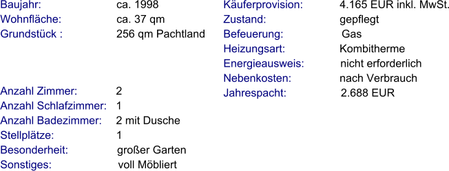 Anzahl Zimmer:            2 Anzahl Schlafzimmer:   1  Anzahl Badezimmer:     2 mit Dusche   Stellplätze:                     1  Besonderheit:                großer Garten Sonstiges:                      voll Möbliert    Baujahr:                         ca. 1998 Wohnfläche:                  ca. 37 qm Grundstück :                 256 qm Pachtland  Käuferprovision:            4.165 EUR inkl. MwSt. Zustand:                        gepflegt Befeuerung:                   Gas Heizungsart:                  Kombitherme Energieausweis:            nicht erforderlich Nebenkosten:                nach Verbrauch Jahrespacht:                  2.688 EUR